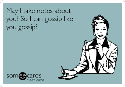 May I take notes about
you? So I can gossip like
you gossip?