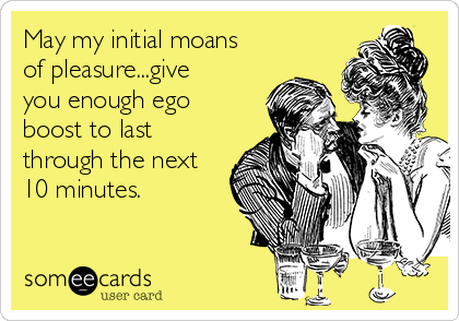 May my initial moans
of pleasure...give
you enough ego
boost to last 
through the next
10 minutes.