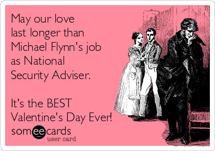 May our love 
last longer than
Michael Flynn's job
as National
Security Adviser. 

It's the BEST
Valentine's Day Ever!