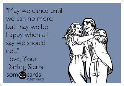 "May we dance until
we can no more;
but may we be
happy when all
say we should
not."
Love, Your
Darling Sierra
