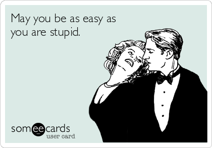 May you be as easy as
you are stupid.