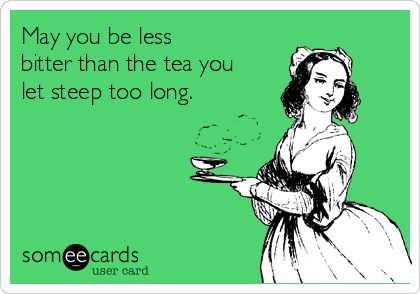 May you be less 
bitter than the tea you
let steep too long.