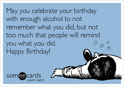 May you celebrate your birthday with enough alcohol to not remember what  you did, but not too much that people will remind you what you did. Happy  Birthday! | Birthday Ecard