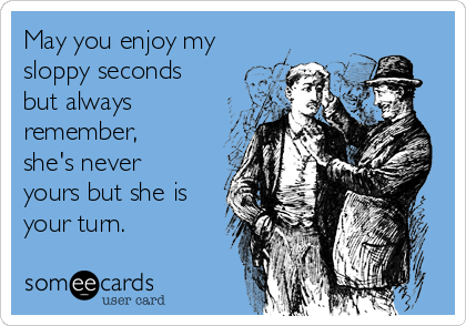 May you enjoy my
sloppy seconds
but always
remember,
she's never
yours but she is
your turn.