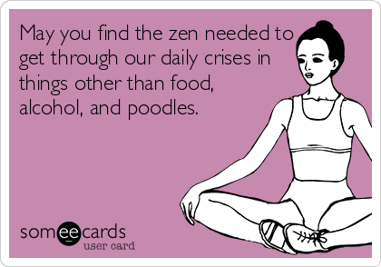 May you find the zen needed to
get through our daily crises in
things other than food,
alcohol, and poodles.