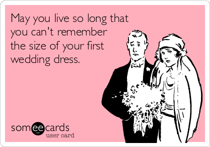 May you live so long that
you can't remember
the size of your first
wedding dress.