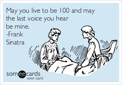 May you live to be 100 and may
the last voice you hear
be mine.
-Frank
Sinatra
