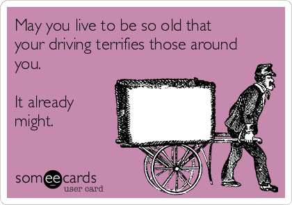 May you live to be so old that
your driving terrifies those around
you. 

It already
might. 

