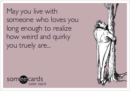May you live with
someone who loves you
long enough to realize
how weird and quirky
you truely are...