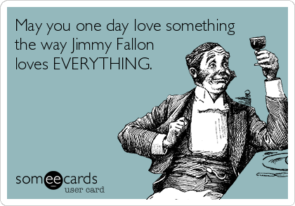 May you one day love something
the way Jimmy Fallon
loves EVERYTHING.