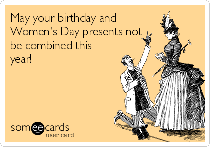 May your birthday and
Women's Day presents not
be combined this
year!