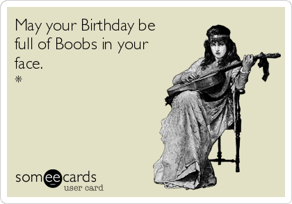 May your Birthday be full of Boobs in your face. *