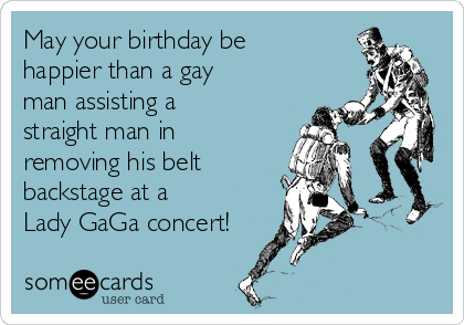 May your birthday be
happier than a gay
man assisting a
straight man in
removing his belt 
backstage at a
Lady GaGa concert!