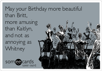 May your Birthday more beautiful
than Britt,
more amusing
than Kaitlyn,
and not as
annoying as
Whitney