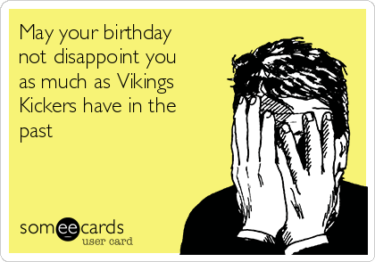 May your birthday
not disappoint you
as much as Vikings
Kickers have in the
past