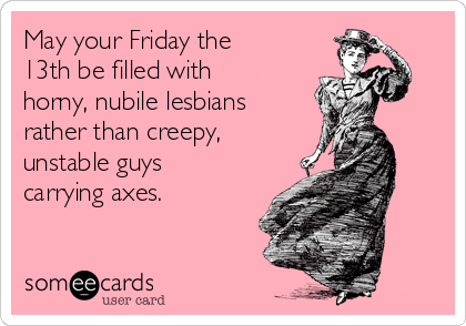 May your Friday the
13th be filled with
horny, nubile lesbians
rather than creepy,
unstable guys
carrying axes.