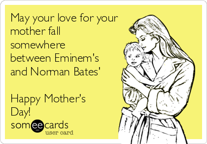 May your love for your
mother fall
somewhere
between Eminem's
and Norman Bates'

Happy Mother's
Day!