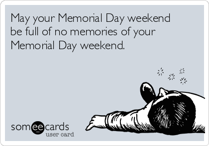 May your Memorial Day weekend
be full of no memories of your
Memorial Day weekend.