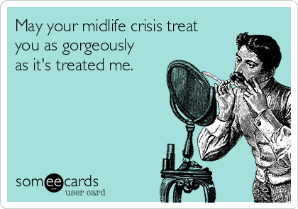 May your midlife crisis treat
you as gorgeously
as it's treated me.