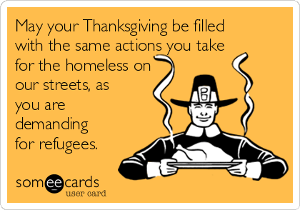 May your Thanksgiving be filled
with the same actions you take
for the homeless on
our streets, as
you are
demanding
for refugees.