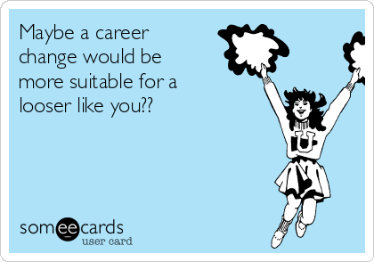 Maybe a career
change would be
more suitable for a
looser like you??