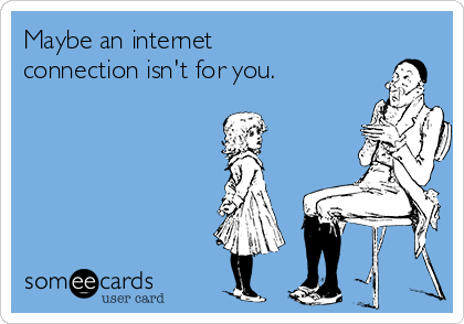 Maybe an internet
connection isn't for you.