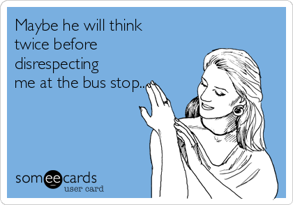 Maybe he will think
twice before
disrespecting
me at the bus stop.....