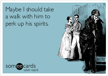 Maybe I should take
a walk with him to
perk up his spirits. 