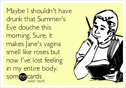 Maybe I shouldn't have
drunk that Summer's
Eve douche this
morning. Sure, it
makes Jane's vagina
smell like roses but
now I've lost feeling
in my entire body.