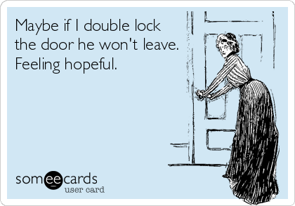 Maybe if I double lock
the door he won't leave.  
Feeling hopeful.