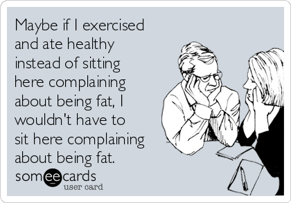 Maybe if I exercised
and ate healthy
instead of sitting
here complaining
about being fat, I
wouldn't have to
sit here complaining
about being fat.