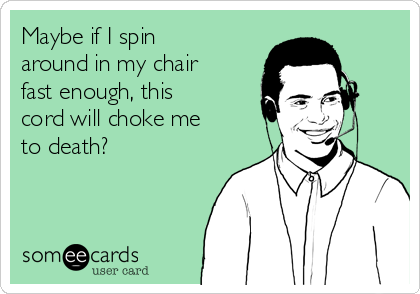 Maybe if I spin
around in my chair
fast enough, this
cord will choke me
to death?