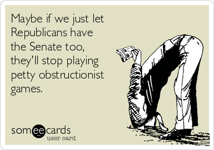 Maybe if we just let
Republicans have
the Senate too,
they'll stop playing
petty obstructionist
games.