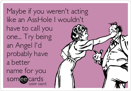 Maybe if you weren't acting
like an AssHole I wouldn't
have to call you
one... Try being
an Angel I'd
probably have
a better
name for you