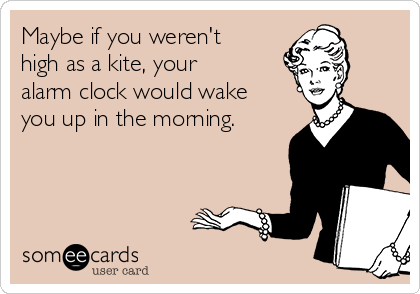 Maybe if you weren't
high as a kite, your
alarm clock would wake
you up in the morning.