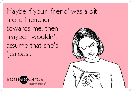 Maybe if your 'friend' was a bit
more friendlier
towards me, then
maybe I wouldn't
assume that she's
'jealous'. 