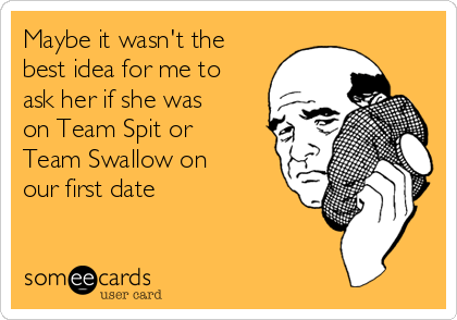 Maybe it wasn't the
best idea for me to
ask her if she was
on Team Spit or
Team Swallow on
our first date