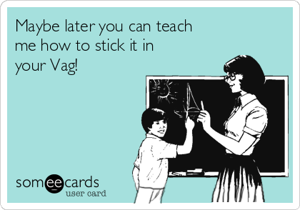 Maybe later you can teach
me how to stick it in
your Vag!