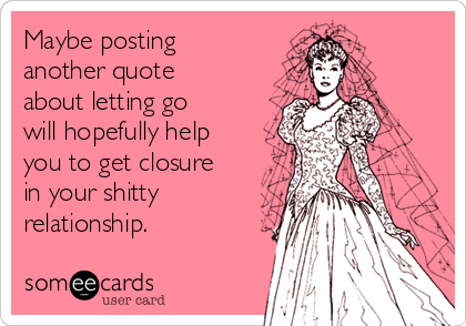 Maybe posting
another quote
about letting go
will hopefully help
you to get closure
in your shitty
relationship.