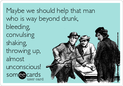 Maybe we should help that man
who is way beyond drunk,
bleeding,
convulsing
shaking,
throwing up,
almost
unconscious!