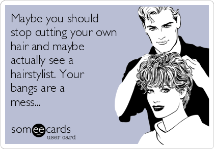 Maybe you should
stop cutting your own
hair and maybe
actually see a
hairstylist. Your
bangs are a
mess...