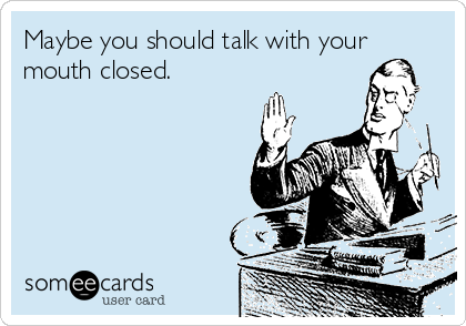 Maybe you should talk with your
mouth closed. 