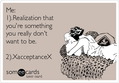 Me:
1).Realization that
you're something
you really don't
want to be. 

2).XacceptanceX