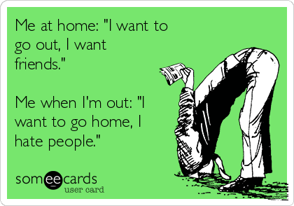 Me at home: "I want to 
go out, I want
friends."

Me when I'm out: "I
want to go home, I
hate people."