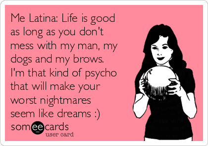 Me Latina: Life is good
as long as you don't
mess with my man, my
dogs and my brows.
I'm that kind of psycho
that will make your
worst nightmares
seem like dreams :)