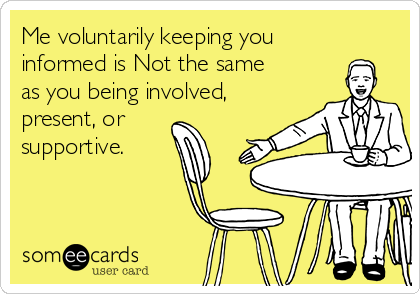 Me voluntarily keeping you
informed is Not the same
as you being involved,
present, or
supportive.