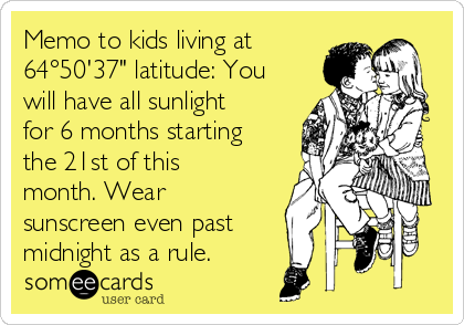 Memo to kids living at
64°50'37" latitude: You
will have all sunlight
for 6 months starting
the 21st of this
month. Wear
sunscreen even past
midnight as a rule.