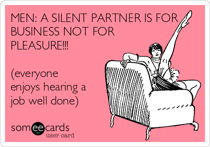 MEN: A SILENT PARTNER IS FOR
BUSINESS NOT FOR
PLEASURE!!!

(everyone
enjoys hearing a
job well done)