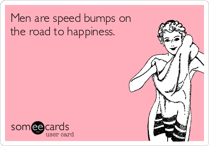 Men are speed bumps on
the road to happiness.