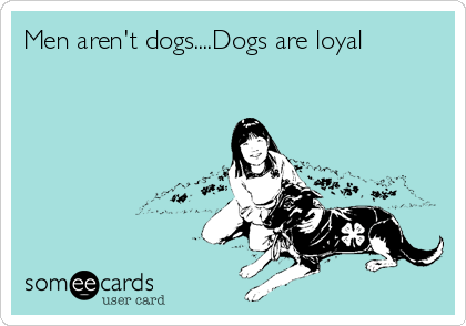 Men aren't dogs....Dogs are loyal